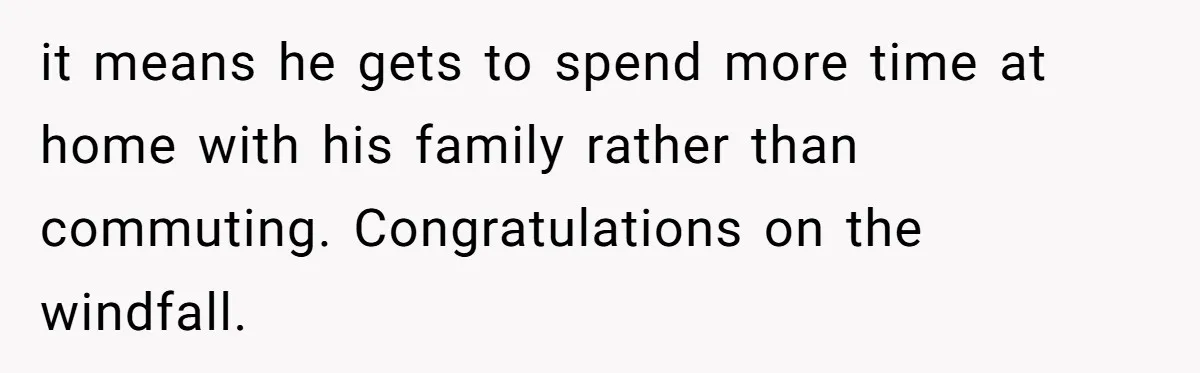 it means he gets to spend more time at home with his family rather than commuting. Congratulations on the windfall.