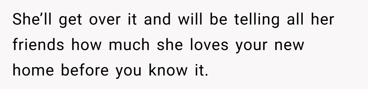 She’ll get over it and will be telling all her friends how much she loves your new home before you know it.