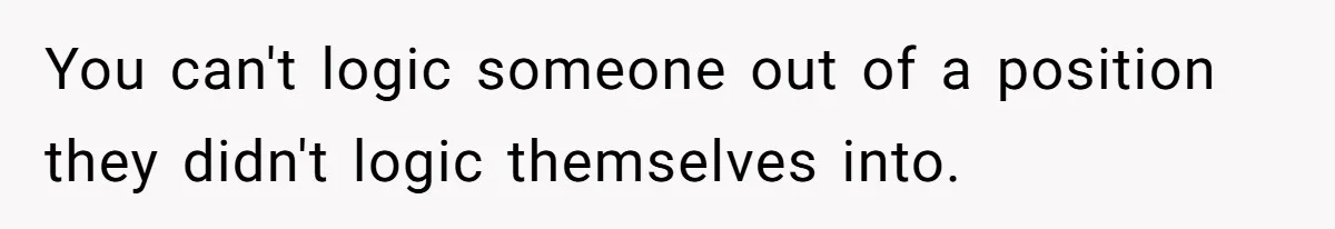 You can't logic someone out of a position they didn't logic themselves into.