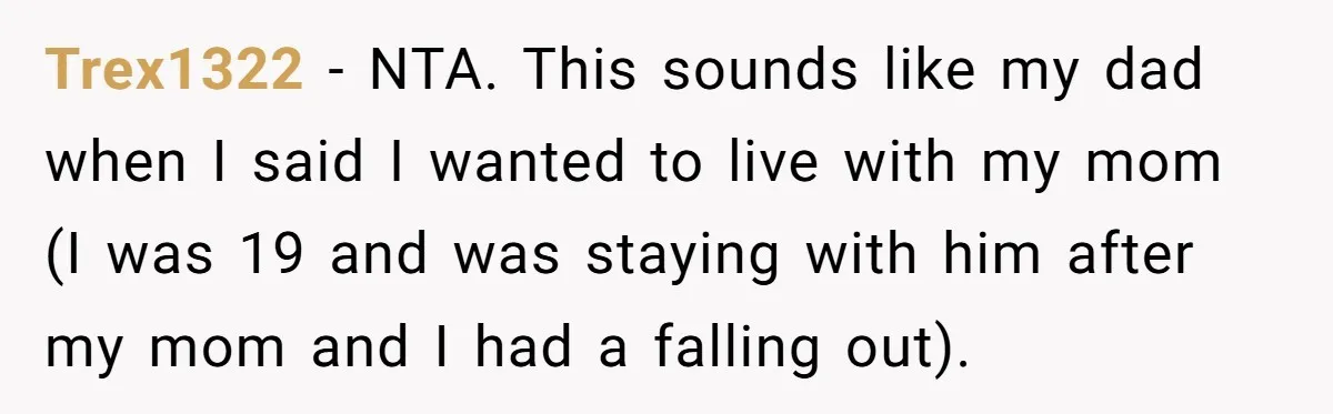 Trex1322 − NTA. This sounds like my dad when I said I wanted to live with my mom (I was 19 and was staying with him after my mom and...