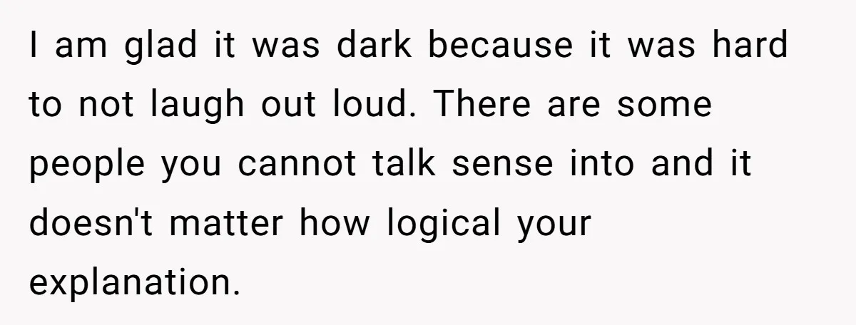 I am glad it was dark because it was hard to not laugh out loud. There are some people you cannot talk sense into and it doesn't matter how logical...