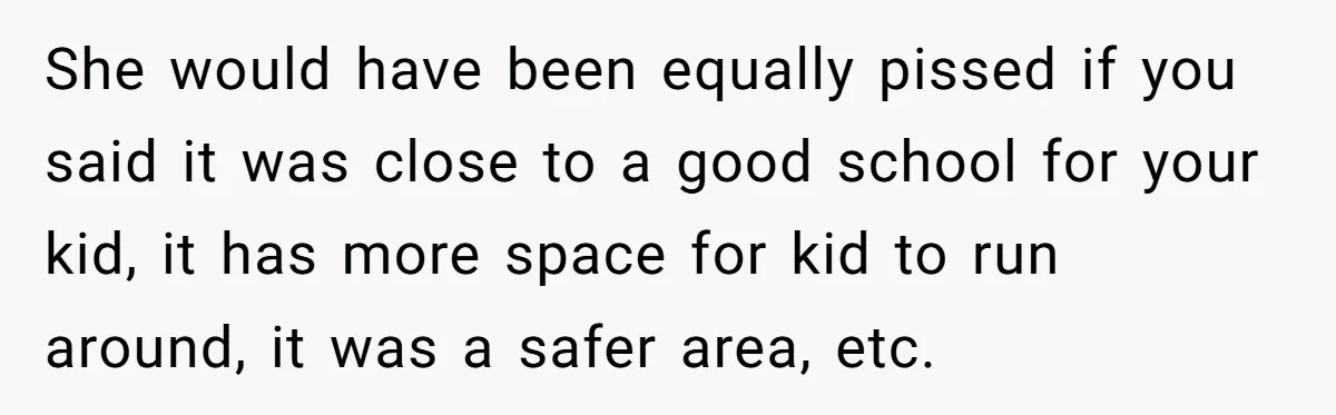 She would have been equally pissed if you said it was close to a good school for your kid, it has more space for kid to run around, it was...