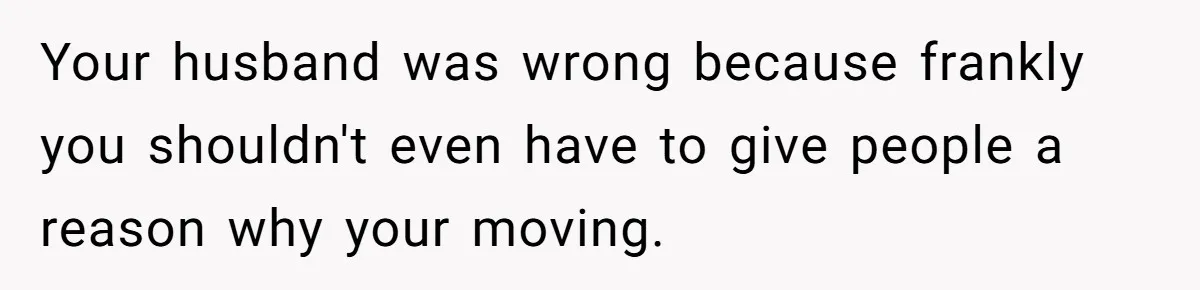 Your husband was wrong because frankly you shouldn't even have to give people a reason why your moving.