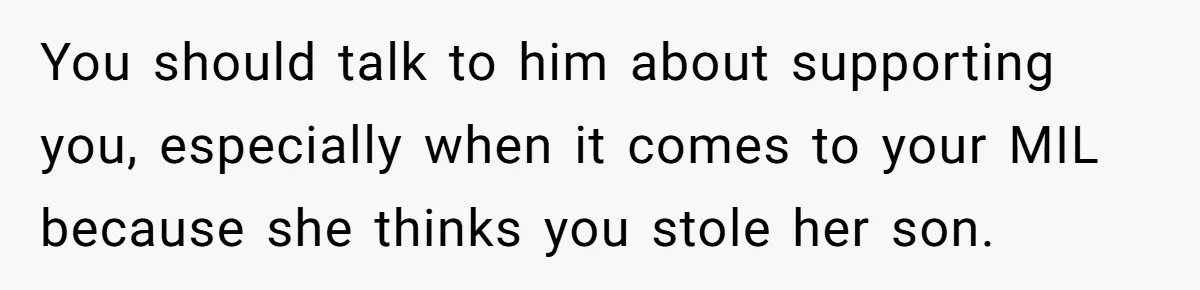 You should talk to him about supporting you, especially when it comes to your MIL because she thinks you stole her son.