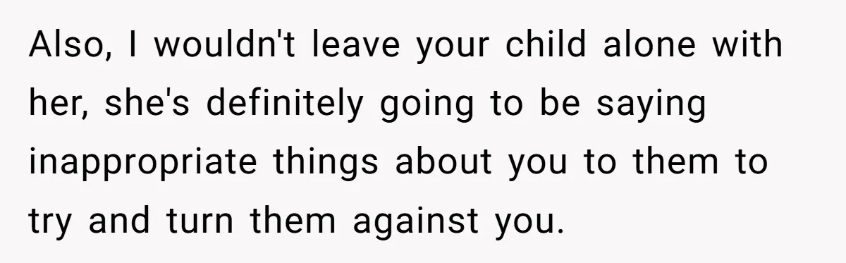 Also, I wouldn't leave your child alone with her, she's definitely going to be saying inappropriate things about you to them to try and turn them against you.