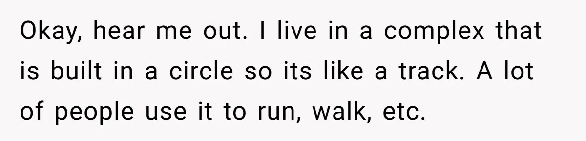 Okay, hear me out. I live in a complex that is built in a circle so its like a track. A lot of people use it to run, walk, etc.