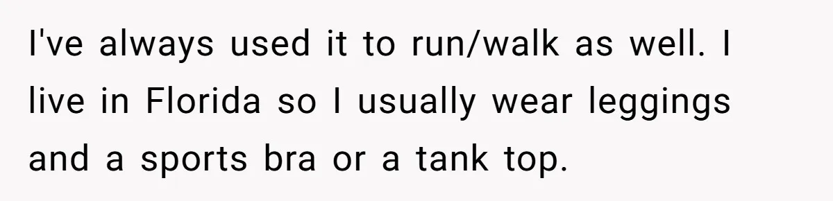 I've always used it to run/walk as well. I live in Florida so I usually wear leggings and a sports bra or a tank top.
