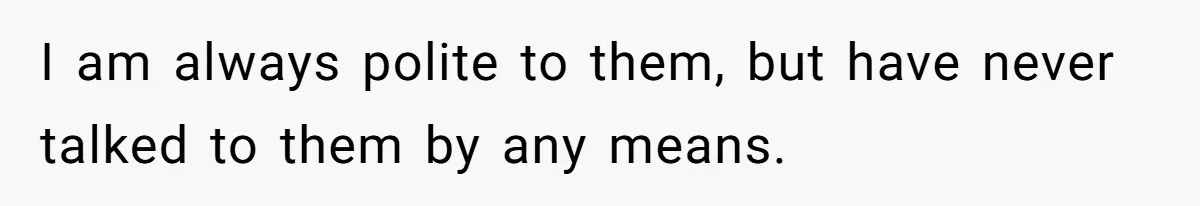 I am always polite to them, but have never talked to them by any means.