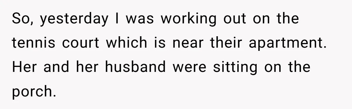 So, yesterday I was working out on the tennis court which is near their apartment. Her and her husband were sitting on the porch.