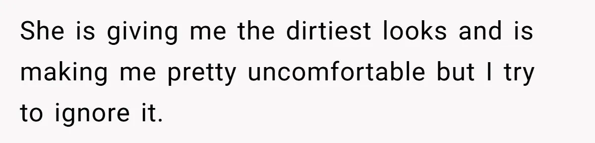 She is giving me the dirtiest looks and is making me pretty uncomfortable but I try to ignore it.