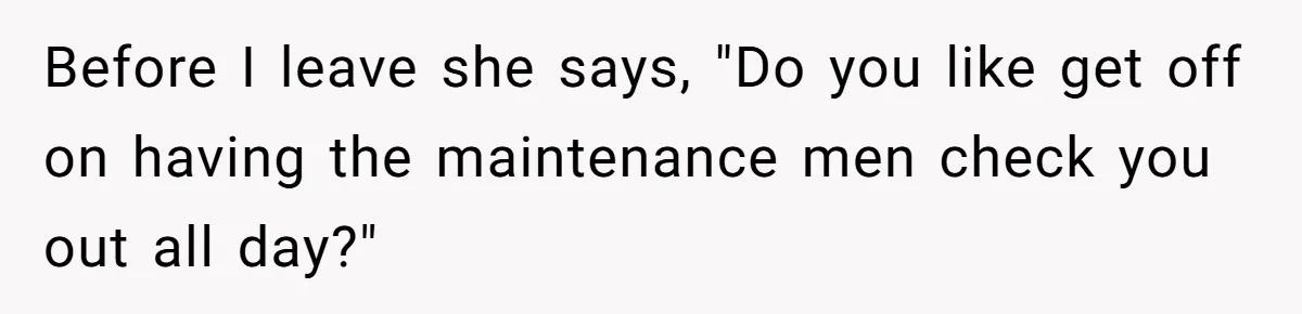 Before I leave she says, "Do you like get off on having the maintenance men check you out all day?"
