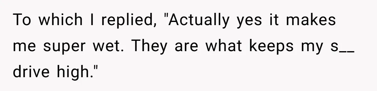 To which I replied, "Actually yes it makes me super wet. They are what keeps my s__ drive high."