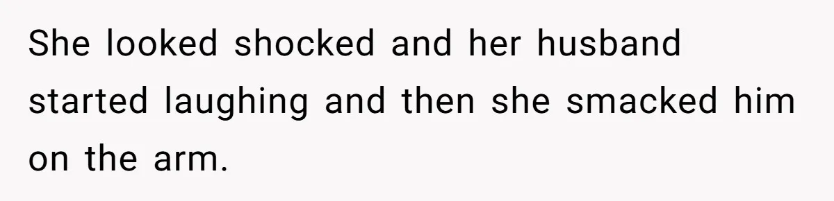 She looked shocked and her husband started laughing and then she smacked him on the arm.