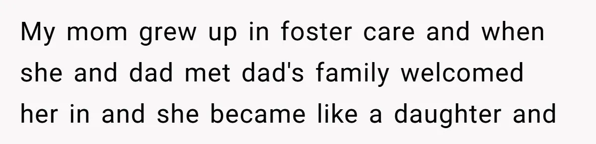 My mom grew up in foster care and when she and dad met dad's family welcomed her in and she became like a daughter and