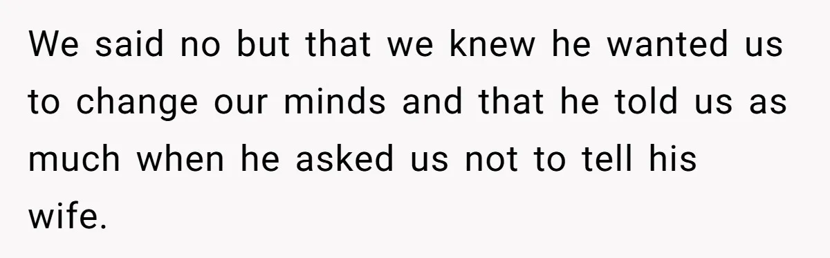 We said no but that we knew he wanted us to change our minds and that he told us as much when he asked us not to tell his wife.