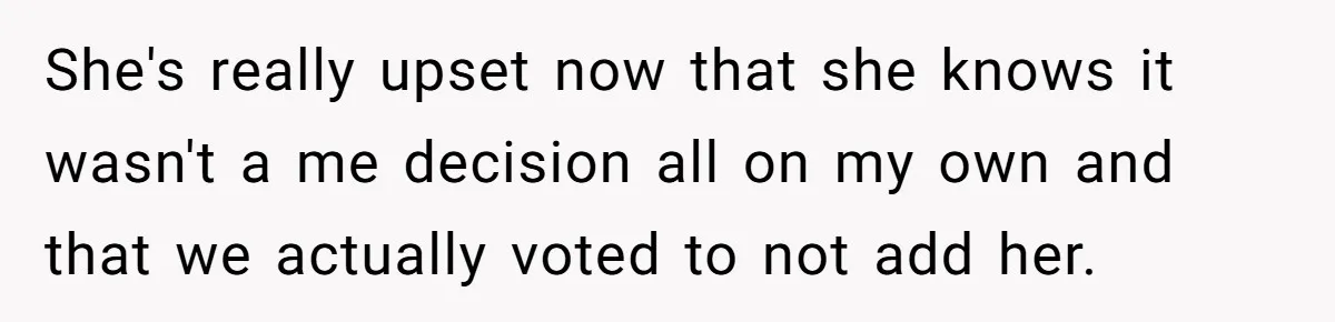 She's really upset now that she knows it wasn't a me decision all on my own and that we actually voted to not add her.