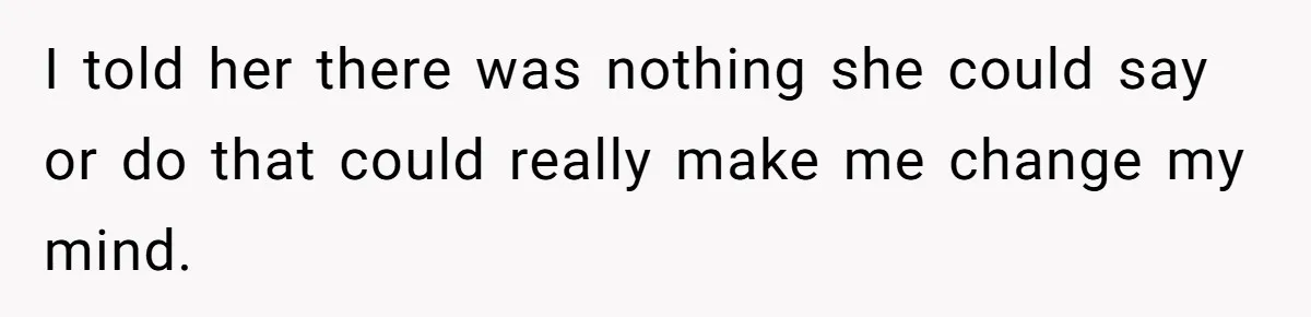 I told her there was nothing she could say or do that could really make me change my mind.