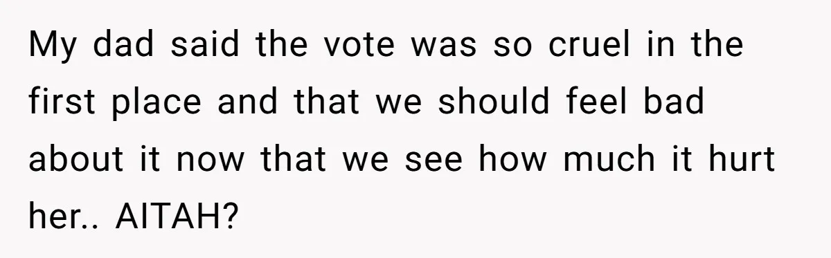 My dad said the vote was so cruel in the first place and that we should feel bad about it now that we see how much it hurt her.. AITAH?