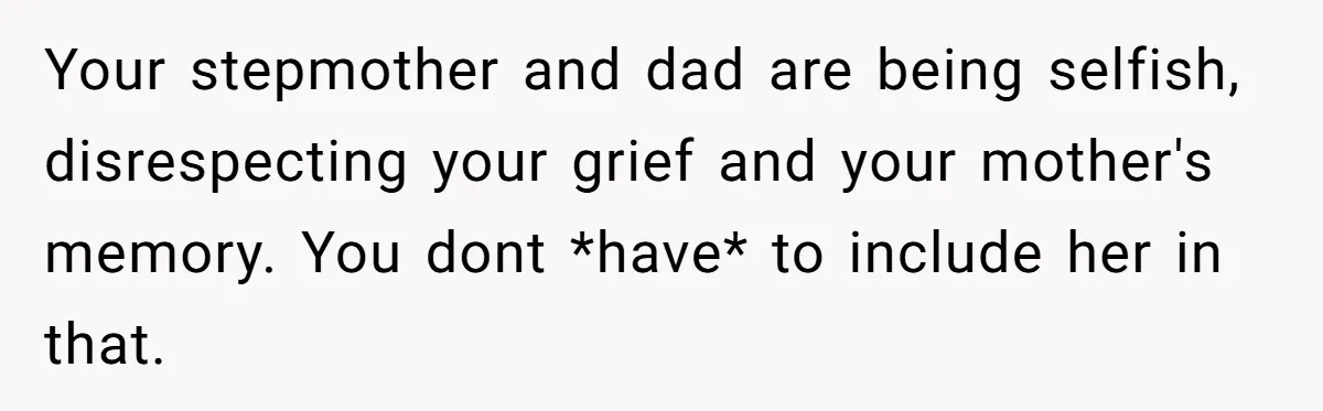 Your stepmother and dad are being selfish, disrespecting your grief and your mother's memory. You dont *have* to include her in that.