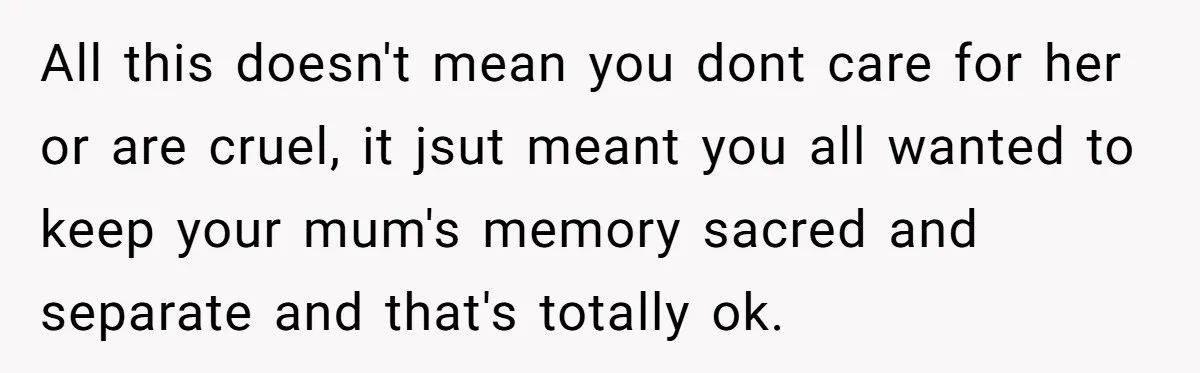 All this doesn't mean you dont care for her or are cruel, it jsut meant you all wanted to keep your mum's memory sacred and separate and that's totally ok.