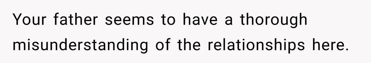 Your father seems to have a thorough misunderstanding of the relationships here.
