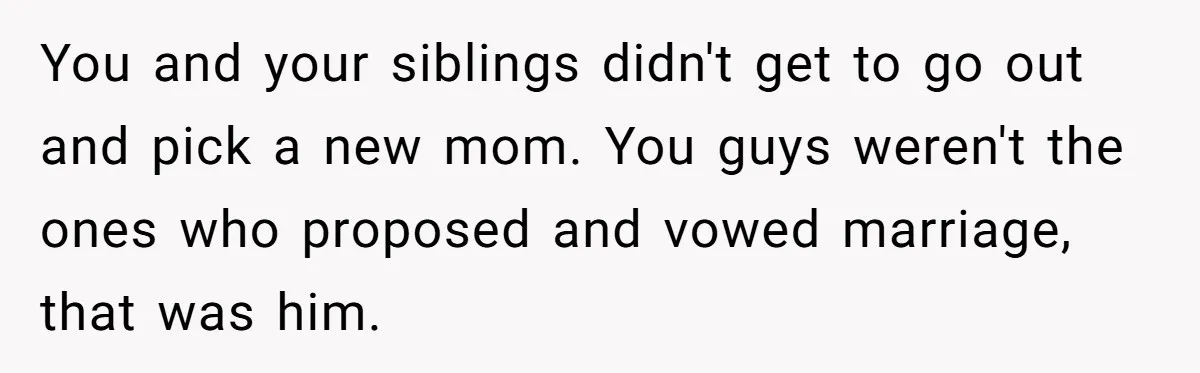 You and your siblings didn't get to go out and pick a new mom. You guys weren't the ones who proposed and vowed marriage, that was him.