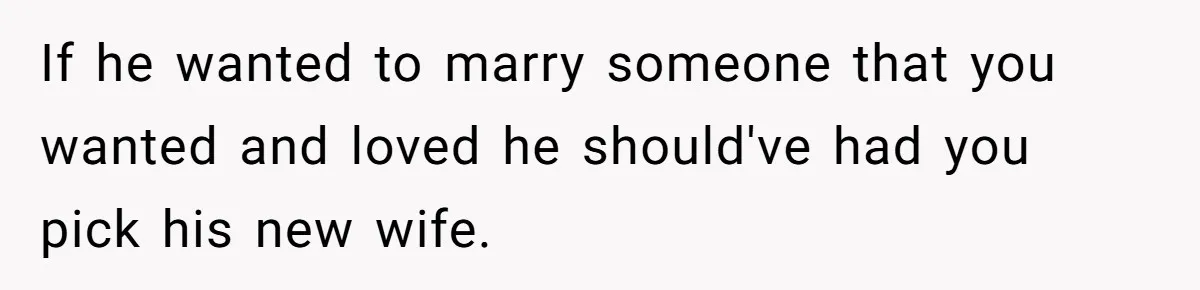If he wanted to marry someone that you wanted and loved he should've had you pick his new wife.