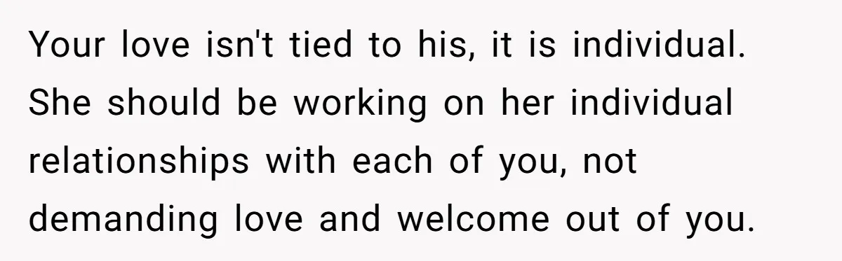 Your love isn't tied to his, it is individual. She should be working on her individual relationships with each of you, not demanding love and welcome out of you.
