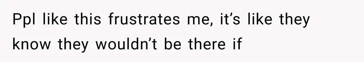 Ppl like this frustrates me, it’s like they know they wouldn’t be there if