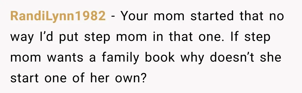 RandiLynn1982 − Your mom started that no way I’d put step mom in that one. If step mom wants a family book why doesn’t she start one of her own?