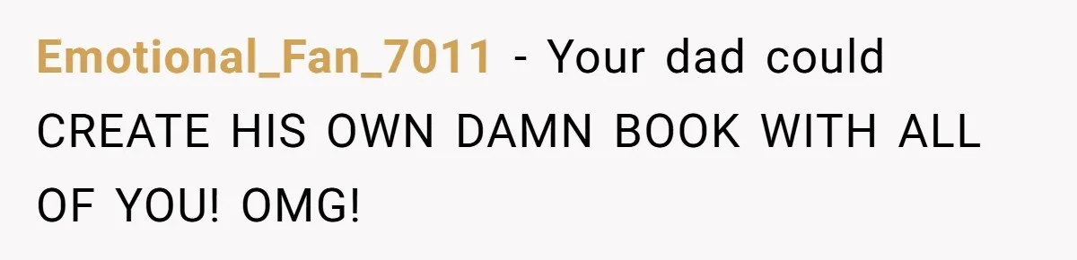 Emotional_Fan_7011 − Your dad could CREATE HIS OWN DAMN BOOK WITH ALL OF YOU! OMG!