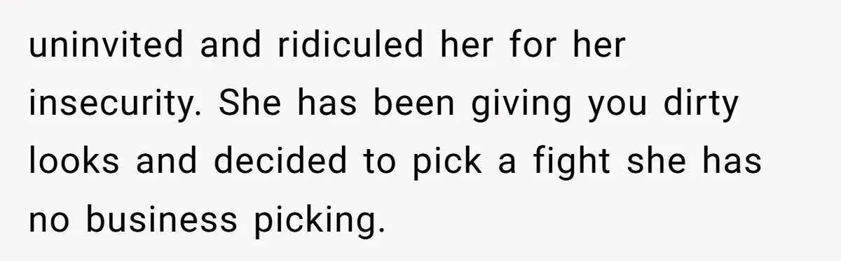uninvited and ridiculed her for her insecurity. She has been giving you dirty looks and decided to pick a fight she has no business picking.