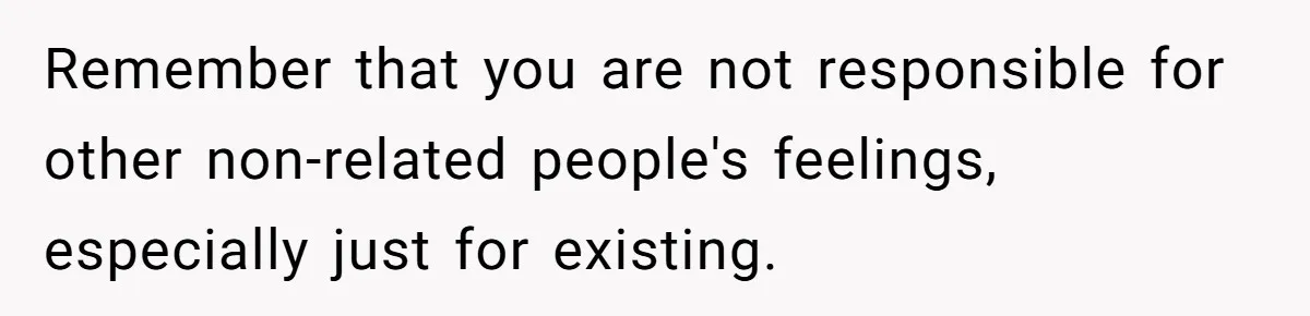 Remember that you are not responsible for other non-related people's feelings, especially just for existing.