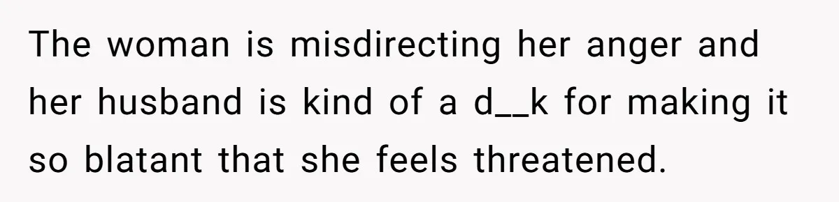 The woman is misdirecting her anger and her husband is kind of a d__k for making it so blatant that she feels threatened.