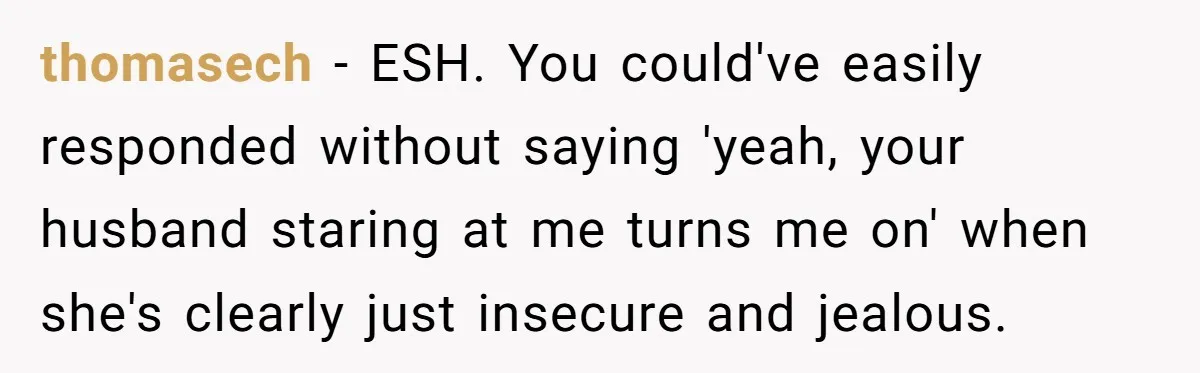 thomasech − ESH. You could've easily responded without saying 'yeah, your husband staring at me turns me on' when she's clearly just insecure and jealous.