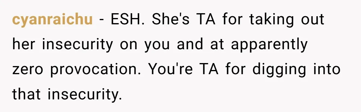 cyanraichu − ESH. She's TA for taking out her insecurity on you and at apparently zero provocation. You're TA for digging into that insecurity.