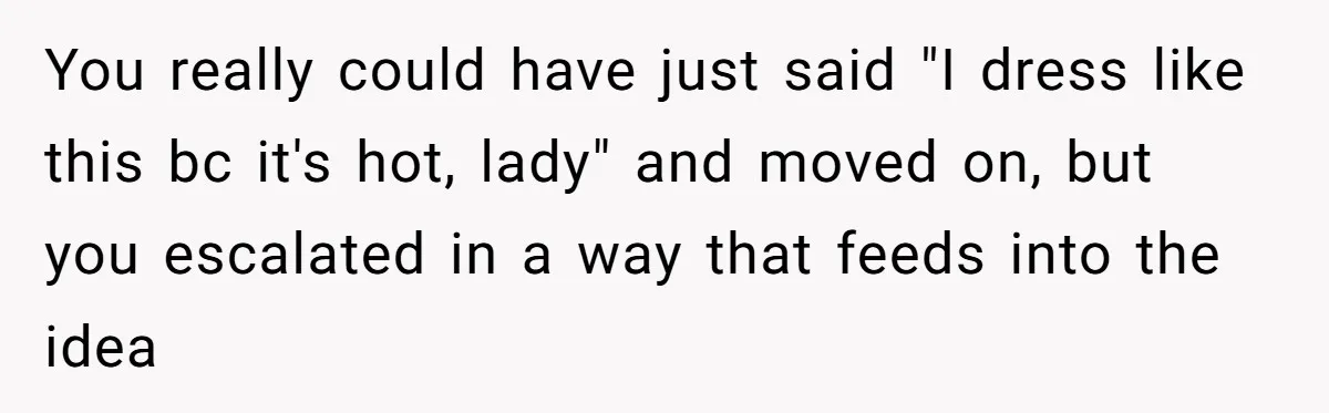 You really could have just said "I dress like this bc it's hot, lady" and moved on, but you escalated in a way that feeds into the idea