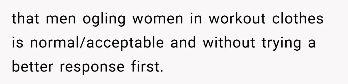 that men ogling women in workout clothes is normal/acceptable and without trying a better response first.