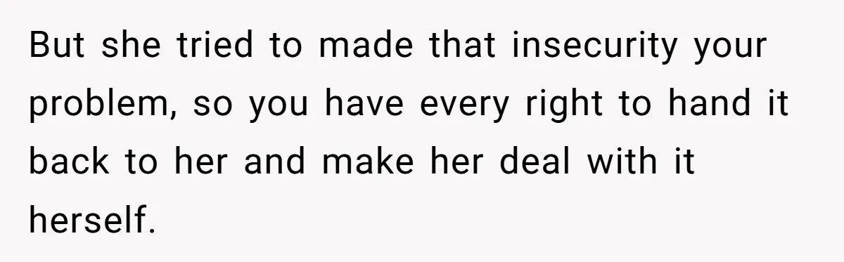 But she tried to made that insecurity your problem, so you have every right to hand it back to her and make her deal with it herself.