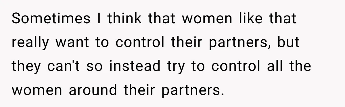 Sometimes I think that women like that really want to control their partners, but they can't so instead try to control all the women around their partners.