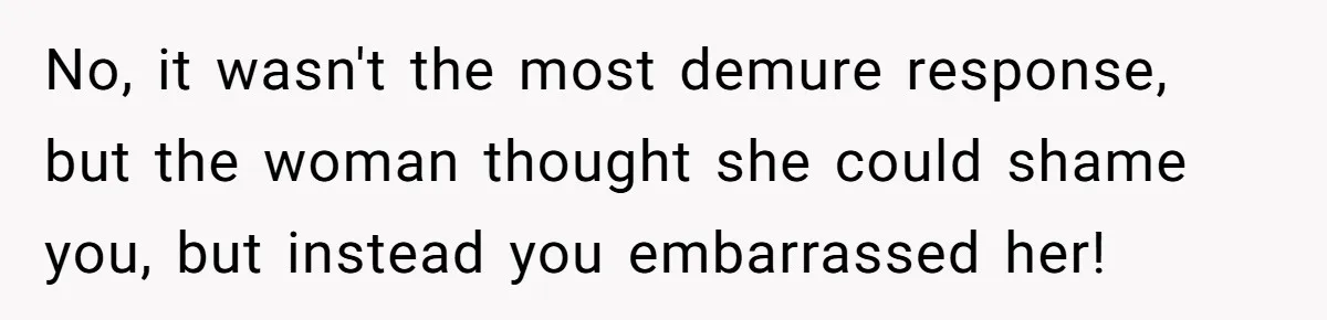 No, it wasn't the most demure response, but the woman thought she could shame you, but instead you embarrassed her!