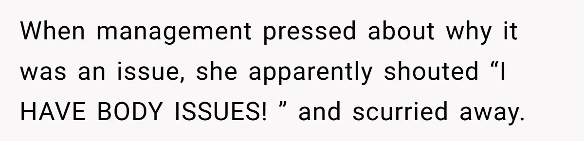 When management pressed about why it was an issue, she apparently shouted “I HAVE BODY ISSUES! ” and scurried away.