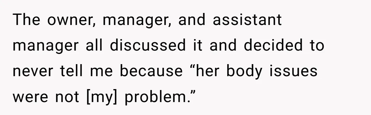 The owner, manager, and assistant manager all discussed it and decided to never tell me because “her body issues were not [my] problem.”