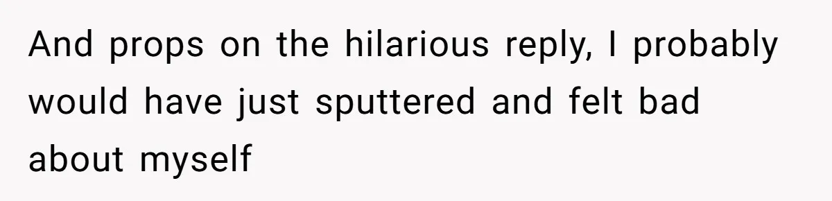 And props on the hilarious reply, I probably would have just sputtered and felt bad about myself