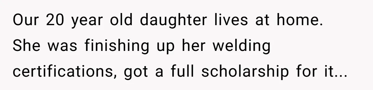 Our 20 year old daughter lives at home. She was finishing up her welding certifications, got a full scholarship for it...
