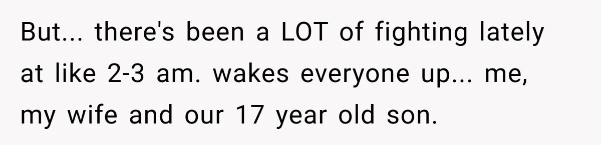 But... there's been a LOT of fighting lately at like 2-3 am. wakes everyone up... me, my wife and our 17 year old son.