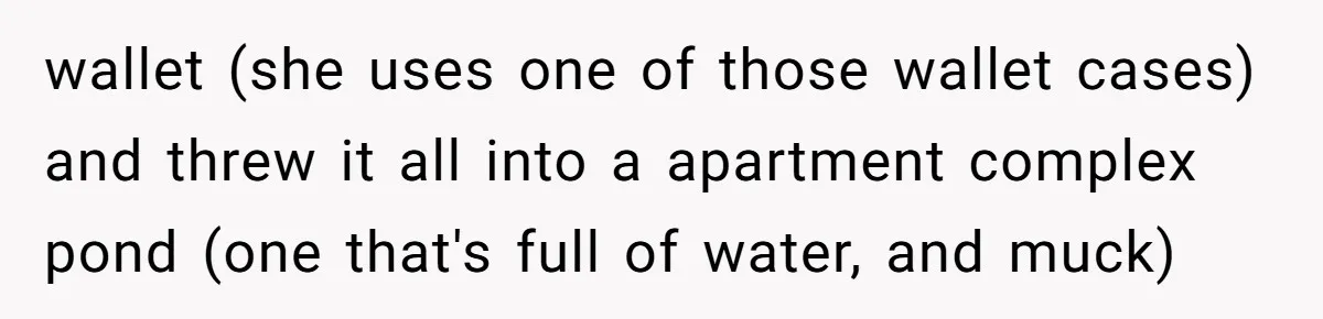 wallet (she uses one of those wallet cases) and threw it all into a apartment complex pond (one that's full of water, and muck)