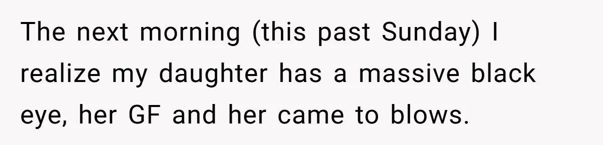 The next morning (this past Sunday) I realize my daughter has a massive black eye, her GF and her came to blows.