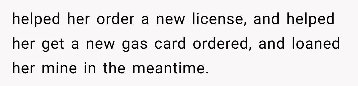helped her order a new license, and helped her get a new gas card ordered, and loaned her mine in the meantime.
