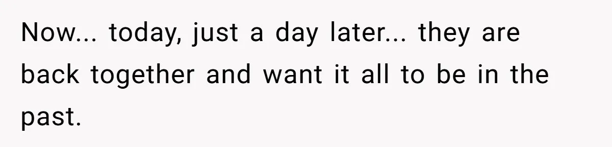 Now... today, just a day later... they are back together and want it all to be in the past.